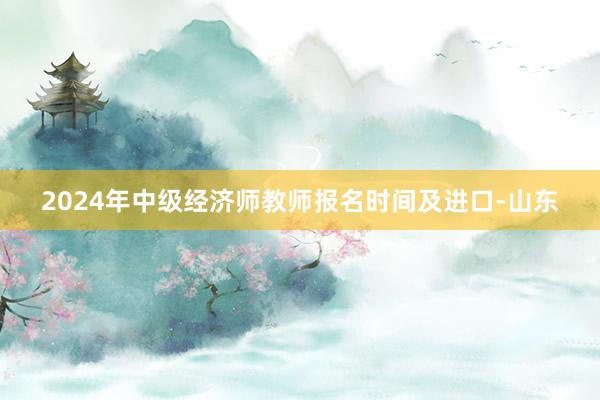 2024年中级经济师教师报名时间及进口-山东