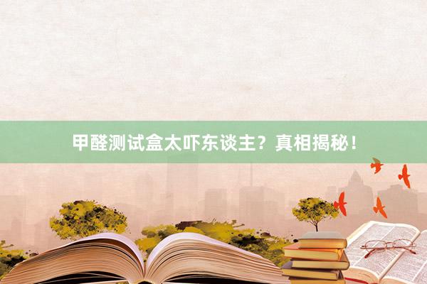 甲醛测试盒太吓东谈主？真相揭秘！